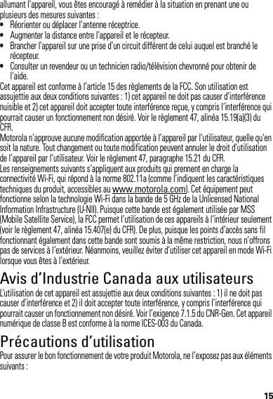 15allumant l’appareil, vous êtes encouragé à remédier à la situation en prenant une ou plusieurs des mesures suivantes :•Réorienter ou déplacer l’antenne réceptrice.•Augmenter la distance entre l’appareil et le récepteur.•Brancher l’appareil sur une prise d’un circuit différent de celui auquel est branché le récepteur.•Consulter un revendeur ou un technicien radio/télévision chevronné pour obtenir de l’aide.Cet appareil est conforme à l’article 15 des règlements de la FCC. Son utilisation est assujettie aux deux conditions suivantes : 1) cet appareil ne doit pas causer d’interférence nuisible et 2) cet appareil doit accepter toute interférence reçue, y compris l’interférence qui pourrait causer un fonctionnement non désiré. Voir le règlement 47, alinéa 15.19(a)(3) du CFR.Motorola n’approuve aucune modification apportée à l’appareil par l’utilisateur, quelle qu’en soit la nature. Tout changement ou toute modification peuvent annuler le droit d’utilisation de l’appareil par l’utilisateur. Voir le règlement 47, paragraphe 15.21 du CFR.Les renseignements suivants s’appliquent aux produits qui prennent en charge la connectivité Wi-Fi, qui répond à la norme 802.11a (comme l’indiquent les caractéristiques techniques du produit, accessibles au www.motorola.com). Cet équipement peut fonctionne selon la technologie Wi-Fi dans la bande de 5 GHz de la Unlicensed National Information Infrastructure (U-NII). Puisque cette bande est également utilisée par MSS (Mobile Satellite Service), la FCC permet l’utilisation de ces appareils à l’intérieur seulement (voir le règlement 47, alinéa 15.407(e) du CFR). De plus, puisque les points d’accès sans fil fonctionnant également dans cette bande sont soumis à la même restriction, nous n’offrons pas de services à l’extérieur. Néanmoins, veuillez éviter d’utiliser cet appareil en mode Wi-Fi lorsque vous êtes à l’extérieur.Avis d’Industrie Canada aux utilisateursAvis d’Indust rie CanadaL’utilisation de cet appareil est assujettie aux deux conditions suivantes : 1) il ne doit pas causer d’interférence et 2) il doit accepter toute interférence, y compris l’interférence qui pourrait causer un fonctionnement non désiré. Voir l’exigence 7.1.5 du CNR-Gen. Cet appareil numérique de classe B est conforme à la norme ICES-003 du Canada.Précautions d’utilisationPrécautions d’utilisationPour assurer le bon fonctionnement de votre produit Motorola, ne l’exposez pas aux éléments suivants :