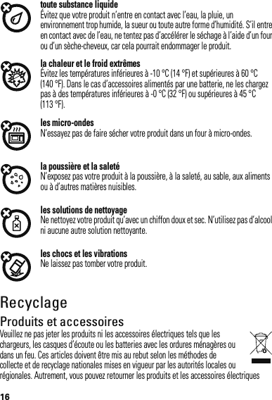 16toute substance liquideÉvitez que votre produit n’entre en contact avec l’eau, la pluie, un environnement trop humide, la sueur ou toute autre forme d’humidité. S’il entre en contact avec de l’eau, ne tentez pas d’accélérer le séchage à l’aide d’un four ou d’un sèche-cheveux, car cela pourrait endommager le produit.la chaleur et le froid extrêmesÉvitez les températures inférieures à -10 °C (14 °F) et supérieures à 60 °C (140 °F). Dans le cas d’accessoires alimentés par une batterie, ne les chargez pas à des températures inférieures à -0 °C (32 °F) ou supérieures à 45 °C (113 °F).les micro-ondesN’essayez pas de faire sécher votre produit dans un four à micro-ondes.la poussière et la saletéN’exposez pas votre produit à la poussière, à la saleté, au sable, aux aliments ou à d’autres matières nuisibles.les solutions de nettoyageNe nettoyez votre produit qu’avec un chiffon doux et sec. N’utilisez pas d’alcool ni aucune autre solution nettoyante.les chocs et les vibrationsNe laissez pas tomber votre produit.RecyclageRecyclageProduits et accessoiresVeuillez ne pas jeter les produits ni les accessoires électriques tels que les chargeurs, les casques d’écoute ou les batteries avec les ordures ménagères ou dans un feu. Ces articles doivent être mis au rebut selon les méthodes de collecte et de recyclage nationales mises en vigueur par les autorités locales ou régionales. Autrement, vous pouvez retourner les produits et les accessoires électriques 