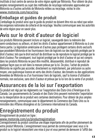 17inutilisés à tout centre de service de votre région agréé par Motorola. Pour obtenir de plus amples renseignements au sujet des méthodes de recyclage nationales approuvées par Motorola ou d’autres activités de Motorola reliées au recyclage, visitez le site : www.motorola.com/recycling.Emballage et guides de produitL’emballage du produit ainsi que le guide du produit ne doivent être mis au rebut que selon les exigences nationales de collecte et de recyclage. Veuillez communiquer avec les autorités de votre région pour en savoir plus.Avis sur le droit d’auteur de logicielAvis sur le dr oit d’auteur de l ogicielLes produits Motorola peuvent inclure un logiciel, sauvegardé dans la mémoire des semi-conducteurs ou ailleurs, et dont les droits d’auteur appartiennent à Motorola ou à une tierce partie. La législation américaine et d’autres pays protègent certains droits exclusifs que possèdent Motorola et les fournisseurs tiers de logiciels sur des logiciels protégés par le droit d’auteur, tels que le droit exclusif de distribuer ou de reproduire le logiciel protégé par le droit d’auteur. Par conséquent, tout logiciel protégé par le droit d’auteur et qui est compris dans les produits Motorola ne peut être modifié, désassemblé, distribué ni reproduit de quelque façon que ce soit dans la mesure prévue par la loi. De plus, l’achat de produits Motorola ne signifie pas accorder, directement ou implicitement, par préclusion ou autre moyen, une quelconque licence en vertu des droits d’auteur, des brevets ou des applications brevetées de Motorola ou d’un fournisseur tiers de logiciels, sauf la licence d’utilisation normale, non exclusive, sans droit d’auteur et prévue par la loi lors de la vente d’un produit.Assurances de la loi sur l’exportationLoi sur l’exportationCe produit est régi par les règlements sur l’exportation des États-Unis d’Amérique et du Canada. Les gouvernements du Canada et des États-Unis peuvent restreindre l’exportation ou la réexportation de ce produit vers certaines destinations. Pour obtenir de plus amples renseignements, communiquez avec le département du Commerce des États-Unis ou le ministère des Affaires étrangères et du Commerce international du Canada.Enregistrement du produitEnregis trementEnregistrement de produit en ligne :www.motorola.com/us/productregistrationL’enregistrement du produit constitue une étape importante afin de profiter pleinement de votre produit Motorola. L’enregistrement nous permet de communiquer avec vous si le produit ou le logiciel nécessitent une mise à jour et vous permet de demeurer à l’affût des 