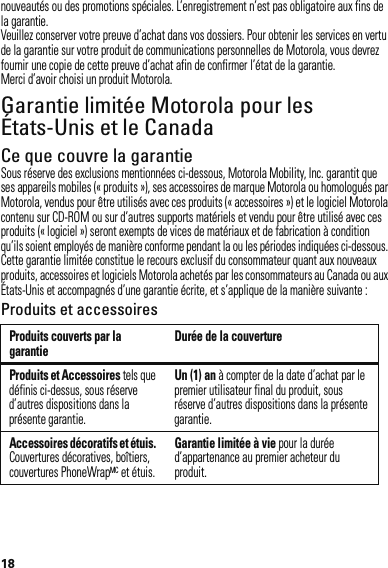 18nouveautés ou des promotions spéciales. L’enregistrement n’est pas obligatoire aux fins de la garantie.Veuillez conserver votre preuve d’achat dans vos dossiers. Pour obtenir les services en vertu de la garantie sur votre produit de communications personnelles de Motorola, vous devrez fournir une copie de cette preuve d’achat afin de confirmer l’état de la garantie.Merci d’avoir choisi un produit Motorola.Garantie limitée Motorola pour les États-Unis et le CanadaGarantieCe que couvre la garantieSous réserve des exclusions mentionnées ci-dessous, Motorola Mobility, Inc. garantit que ses appareils mobiles (« produits »), ses accessoires de marque Motorola ou homologués par Motorola, vendus pour être utilisés avec ces produits (« accessoires ») et le logiciel Motorola contenu sur CD-ROM ou sur d’autres supports matériels et vendu pour être utilisé avec ces produits (« logiciel ») seront exempts de vices de matériaux et de fabrication à condition qu’ils soient employés de manière conforme pendant la ou les périodes indiquées ci-dessous. Cette garantie limitée constitue le recours exclusif du consommateur quant aux nouveaux produits, accessoires et logiciels Motorola achetés par les consommateurs au Canada ou aux États-Unis et accompagnés d’une garantie écrite, et s’applique de la manière suivante :Produits et accessoiresProduits couverts par la garantie Durée de la couvertureProduits et Accessoires tels que définis ci-dessus, sous réserve d’autres dispositions dans la présente garantie.Un (1) an à compter de la date d’achat par le premier utilisateur final du produit, sous réserve d’autres dispositions dans la présente garantie.Accessoires décoratifs et étuis. Couvertures décoratives, boîtiers, couvertures PhoneWrapMC et étuis.Garantie limitée à vie pour la durée d’appartenance au premier acheteur du produit.