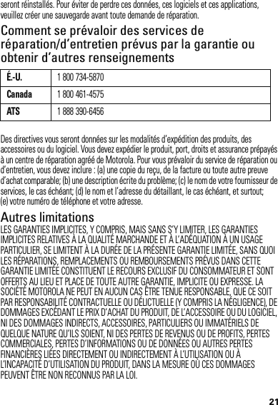 21seront réinstallés. Pour éviter de perdre ces données, ces logiciels et ces applications, veuillez créer une sauvegarde avant toute demande de réparation.Comment se prévaloir des services de réparation/d’entretien prévus par la garantie ou obtenir d’autres renseignementsDes directives vous seront données sur les modalités d’expédition des produits, des accessoires ou du logiciel. Vous devez expédier le produit, port, droits et assurance prépayés à un centre de réparation agréé de Motorola. Pour vous prévaloir du service de réparation ou d’entretien, vous devez inclure : (a) une copie du reçu, de la facture ou toute autre preuve d’achat comparable; (b) une description écrite du problème; (c) le nom de votre fournisseur de services, le cas échéant; (d) le nom et l’adresse du détaillant, le cas échéant, et surtout; (e) votre numéro de téléphone et votre adresse.Autres limitationsLES GARANTIES IMPLICITES, Y COMPRIS, MAIS SANS S’Y LIMITER, LES GARANTIES IMPLICITES RELATIVES À LA QUALITÉ MARCHANDE ET À L’ADÉQUATION À UN USAGE PARTICULIER, SE LIMITENT À LA DURÉE DE LA PRÉSENTE GARANTIE LIMITÉE, SANS QUOI LES RÉPARATIONS, REMPLACEMENTS OU REMBOURSEMENTS PRÉVUS DANS CETTE GARANTIE LIMITÉE CONSTITUENT LE RECOURS EXCLUSIF DU CONSOMMATEUR ET SONT OFFERTS AU LIEU ET PLACE DE TOUTE AUTRE GARANTIE, IMPLICITE OU EXPRESSE. LA SOCIÉTÉ MOTOROLA NE PEUT EN AUCUN CAS ÊTRE TENUE RESPONSABLE, QUE CE SOIT PAR RESPONSABILITÉ CONTRACTUELLE OU DÉLICTUELLE (Y COMPRIS LA NÉGLIGENCE), DE DOMMAGES EXCÉDANT LE PRIX D’ACHAT DU PRODUIT, DE L’ACCESSOIRE OU DU LOGICIEL, NI DES DOMMAGES INDIRECTS, ACCESSOIRES, PARTICULIERS OU IMMATÉRIELS DE QUELQUE NATURE QU’ILS SOIENT, NI DES PERTES DE REVENUS OU DE PROFITS, PERTES COMMERCIALES, PERTES D’INFORMATIONS OU DE DONNÉES OU AUTRES PERTES FINANCIÈRES LIÉES DIRECTEMENT OU INDIRECTEMENT À L’UTILISATION OU À L’INCAPACITÉ D’UTILISATION DU PRODUIT, DANS LA MESURE OÙ CES DOMMAGES PEUVENT ÊTRE NON RECONNUS PAR LA LOI.É.-U.1 800 734-5870Canada1 800 461-4575ATS1 888 390-6456