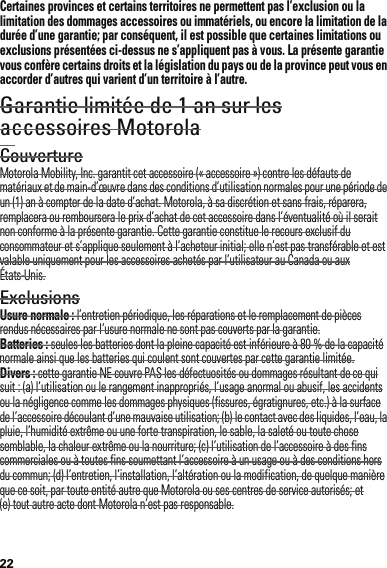 22Certaines provinces et certains territoires ne permettent pas l’exclusion ou la limitation des dommages accessoires ou immatériels, ou encore la limitation de la durée d’une garantie; par conséquent, il est possible que certaines limitations ou exclusions présentées ci-dessus ne s’appliquent pas à vous. La présente garantie vous confère certains droits et la législation du pays ou de la province peut vous en accorder d’autres qui varient d’un territoire à l’autre.Garantie limitée de 1 an sur les accessoires MotorolaGarantieCouvertureMotorola Mobility, Inc. garantit cet accessoire (« accessoire ») contre les défauts de matériaux et de main-d’œuvre dans des conditions d’utilisation normales pour une période de un (1) an à compter de la date d’achat. Motorola, à sa discrétion et sans frais, réparera, remplacera ou remboursera le prix d’achat de cet accessoire dans l’éventualité où il serait non conforme à la présente garantie. Cette garantie constitue le recours exclusif du consommateur et s’applique seulement à l’acheteur initial; elle n’est pas transférable et est valable uniquement pour les accessoires achetés par l’utilisateur au Canada ou aux États-Unis.ExclusionsUsure normale : l’entretien périodique, les réparations et le remplacement de pièces rendus nécessaires par l’usure normale ne sont pas couverts par la garantie.Batteries : seules les batteries dont la pleine capacité est inférieure à 80 % de la capacité normale ainsi que les batteries qui coulent sont couvertes par cette garantie limitée.Divers : cette garantie NE couvre PAS les défectuosités ou dommages résultant de ce qui suit : (a) l’utilisation ou le rangement inappropriés, l’usage anormal ou abusif, les accidents ou la négligence comme les dommages physiques (fissures, égratignures, etc.) à la surface de l’accessoire découlant d’une mauvaise utilisation; (b) le contact avec des liquides, l’eau, la pluie, l’humidité extrême ou une forte transpiration, le sable, la saleté ou toute chose semblable, la chaleur extrême ou la nourriture; (c) l’utilisation de l’accessoire à des fins commerciales ou à toutes fins soumettant l’accessoire à un usage ou à des conditions hors du commun; (d) l’entretien, l’installation, l’altération ou la modification, de quelque manière que ce soit, par toute entité autre que Motorola ou ses centres de service autorisés; et (e) tout autre acte dont Motorola n’est pas responsable.