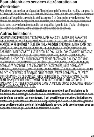 23Pour obtenir des services de réparation ou d’entretienPour obtenir des services de réparation/d’entretien ou de l’information, veuillez composer le 1 800 461-4575 au Canada ou le 1 800 331-6456 aux États-Unis. On vous indiquera comment procéder à l’expédition, à vos frais, de l’accessoire à un Centre de service Motorola. Pour obtenir des services de réparation ou d’entretien, vous devez inclure une copie du reçu ou toute autre preuve d’achat comparable sur lesquelles figure la date d’achat ainsi qu’une description du problème, votre adresse et votre numéro de téléphone.Autres limitationsLES GARANTIES IMPLICITES, Y COMPRIS, MAIS SANS S’Y LIMITER, LES GARANTIES IMPLICITES RELATIVES À LA QUALITÉ MARCHANDE ET L’ADÉQUATION À UN USAGE PARTICULIER SE LIMITENT À LA DURÉE DE LA PRÉSENTE GARANTIE LIMITÉE, SANS QUOI LES RÉPARATIONS, REMPLACEMENTS OU REMBOURSEMENT PRÉVUS DANS CETTE GARANTIE LIMITÉE CONSTITUENT LE RECOURS EXCLUSIF DU CONSOMMATEUR ET SONT OFFERTS AU LIEU ET PLACE DE TOUTE AUTRE GARANTIE, IMPLICITE OU EXPRESSE. MOTOROLA NE PEUT EN AUCUN CAS ÊTRE TENUE RESPONSABLE, QUE CE SOIT UNE RESPONSABILITÉ CONTRACTUELLE OU DÉLICTUELLE (Y COMPRIS LA NÉGLIGENCE), DE DOMMAGES EXCÉDANT LE PRIX D’ACHAT DE L’ACCESSOIRE, NI DE DOMMAGES INDIRECTS, ACCESSOIRES, PARTICULIERS OU IMMATÉRIELS DE QUELQUE NATURE QU’ILS SOIENT, NI DE PERTES DE REVENUS OU DE PROFITS, PERTES COMMERCIALES, PERTE D’INFORMATION OU DE DONNÉES, PERTE DE LOGICIEL OU D’APPLICATION OU AUTRE PERTE FINANCIÈRE LIÉE DIRECTEMENT OU INDIRECTEMENT À L’UTILISATION OU À L’INCAPACITÉ D’UTILISER L’ACCESSOIRE DANS LA MESURE OÙ CES DOMMAGES PEUVENT ÊTRE NON RECONNUS PAR LA LOI.Certaines provinces et certains territoires ne permettent pas l’exclusion ou la limitation des dommages accessoires ou immatériels, ou encore la limitation de la durée d’une garantie; par conséquent, il est possible que certaines limitations ou exclusions présentées ci-dessus ne s’appliquent pas à vous. La présente garantie vous confère certains droits et la législation du pays ou de la province peut vous en accorder d’autres qui varient d’un territoire à l’autre.