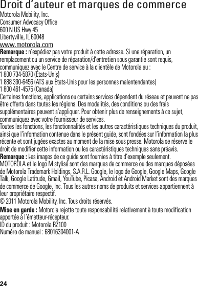 24 Droit d’auteur et marques de commerceMotorola Mobility, Inc.Consumer Advocacy Office600 N US Hwy 45Libertyville, IL 60048www.motorola.comRemarque : n’expédiez pas votre produit à cette adresse. Si une réparation, un remplacement ou un service de réparation/d’entretien sous garantie sont requis, communiquez avec le Centre de service à la clientèle de Motorola au :1 800 734-5870 (États-Unis)1 888 390-6456 (ATS aux États-Unis pour les personnes malentendantes)1 800 461-4575 (Canada)Certaines fonctions, applications ou certains services dépendent du réseau et peuvent ne pas être offerts dans toutes les régions. Des modalités, des conditions ou des frais supplémentaires peuvent s’appliquer. Pour obtenir plus de renseignements à ce sujet, communiquez avec votre fournisseur de services.Toutes les fonctions, les fonctionnalités et les autres caractéristiques techniques du produit, ainsi que l’information contenue dans le présent guide, sont fondées sur l’information la plus récente et sont jugées exactes au moment de la mise sous presse. Motorola se réserve le droit de modifier cette information ou les caractéristiques techniques sans préavis.Remarque : Les images de ce guide sont fournies à titre d’exemple seulement.MOTOROLA et le logo M stylisé sont des marques de commerce ou des marques déposées de Motorola Trademark Holdings, S.A.R.L. Google, le logo de Google, Google Maps, Google Talk, Google Latitude, Gmail, YouTube, Picasa, Android et Android Market sont des marques de commerce de Google, Inc. Tous les autres noms de produits et services appartiennent à leur propriétaire respectif.© 2011 Motorola Mobility, Inc. Tous droits réservés.Mise en garde : Motorola rejette toute responsabilité relativement à toute modification apportée à l’émetteur-récepteur.ID du produit : Motorola RZ100Numéro de manuel : 68016304001-ALeLe