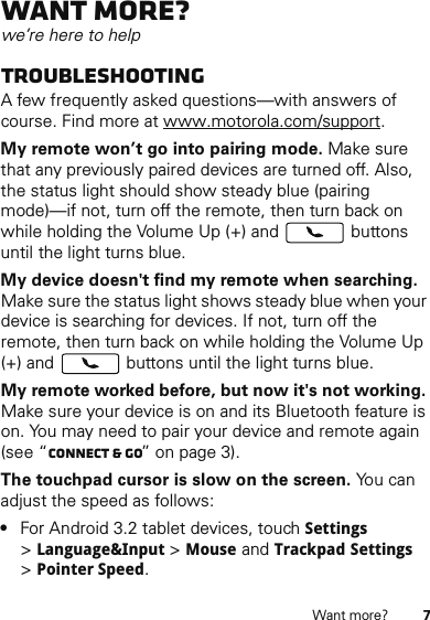 7Want more?Want more?we’re here to helpTroubleshootingA few frequently asked questions—with answers of course. Find more at www.motorola.com/support.My remote won’t go into pairing mode. Make sure that any previously paired devices are turned off. Also, the status light should show steady blue (pairing mode)—if not, turn off the remote, then turn back on while holding the Volume Up (+) and   buttons until the light turns blue.My device doesn&apos;t find my remote when searching. Make sure the status light shows steady blue when your device is searching for devices. If not, turn off the remote, then turn back on while holding the Volume Up (+) and   buttons until the light turns blue.My remote worked before, but now it&apos;s not working. Make sure your device is on and its Bluetooth feature is on. You may need to pair your device and remote again (see “Connect &amp; go” on page 3).The touchpad cursor is slow on the screen. You can adjust the speed as follows:•For Android 3.2 tablet devices, touch Settings &gt;Language&amp;Input &gt; Mouse and Trackpad Settings &gt;Pointer Speed.