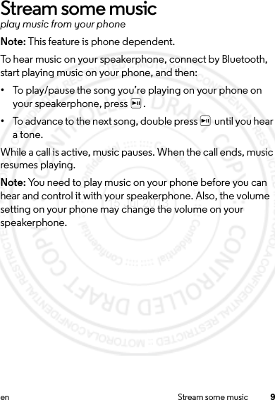 9en Stream some musicStream some musicplay music from your phoneNote: This feature is phone dependent.To hear music on your speakerphone, connect by Bluetooth, start playing music on your phone, and then:•To play/pause the song you’re playing on your phone on your speakerphone, press  .•To advance to the next song, double press   until you hear a tone.While a call is active, music pauses. When the call ends, music resumes playing. Note: You need to play music on your phone before you can hear and control it with your speakerphone. Also, the volume setting on your phone may change the volume on your speakerphone.15 Jul 2013