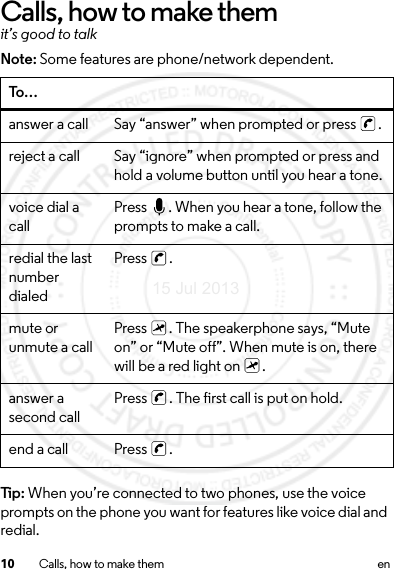 10 Calls, how to make them enCalls, how to make themit’s good to talkNote: Some features are phone/network dependent.Tip: When you’re connected to two phones, use the voice prompts on the phone you want for features like voice dial and redial.To…answer a call Say “answer” when prompted or press  .reject a call Say “ignore” when prompted or press and hold a volume button until you hear a tone.voice dial a call Press  . When you hear a tone, follow the prompts to make a call.redial the last number dialedPress .mute or unmute a call Press  . The speakerphone says, “Mute on” or “Mute off”. When mute is on, there will be a red light on  .answer a second call Press  . The first call is put on hold.end a call Press  .15 Jul 2013