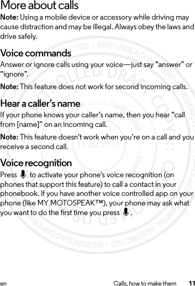 11en Calls, how to make themMore about callsNote: Using a mobile device or accessory while driving may cause distraction and may be illegal. Always obey the laws and drive safely.Voice commandsAnswer or ignore calls using your voice—just say “answer” or “ignore”.Note: This feature does not work for second incoming calls.Hear a caller’s nameIf your phone knows your caller’s name, then you hear “call from [name]” on an incoming call. Note: This feature doesn&apos;t work when you’re on a call and you receive a second call.Voice recognitionPress   to activate your phone&apos;s voice recognition (on phones that support this feature) to call a contact in your phonebook. If you have another voice controlled app on your phone (like MY MOTOSPEAK™), your phone may ask what you want to do the first time you press  .15 Jul 2013