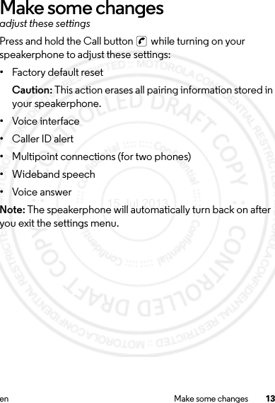 13en Make some changesMake some changesadjust these settingsPress and hold the Call button   while turning on your speakerphone to adjust these settings:•Factory default resetCaution: This action erases all pairing information stored in your speakerphone.•Voice interface•Caller ID alert•Multipoint connections (for two phones)•Wideband speech•Voice answerNote: The speakerphone will automatically turn back on after you exit the settings menu.15 Jul 2013