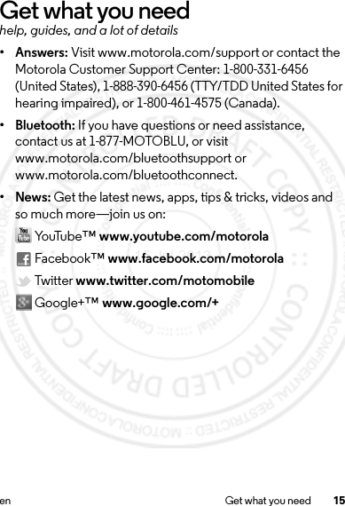 15en Get what you needGet what you needhelp, guides, and a lot of details•Answers: Visit www.motorola.com/support or contact the Motorola Customer Support Center: 1-800-331-6456 (United States), 1-888-390-6456 (TTY/TDD United States for hearing impaired), or 1-800-461-4575 (Canada).• Bluetooth: If you have questions or need assistance, contact us at 1-877-MOTOBLU, or visit www.motorola.com/bluetoothsupport or www.motorola.com/bluetoothconnect.•News: Get the latest news, apps, tips &amp; tricks, videos and so much more—join us on: Yo uTu be™ www.youtube.com/motorola Facebook™ www.facebook.com/motorola Twitter www.twitter.com/motomobile Google+™ www.google.com/+15 Jul 2013