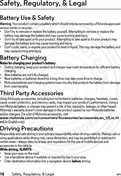 16 Safety, Regulatory, &amp; Legal enSafety, Regulatory, &amp; LegalBattery Use &amp; SafetyWarning: Your product contains a battery which should only be removed by a Motorola approved service center or recycler.•Don’t try to remove or replace the battery yourself. Attempting to remove or replace the battery may damage the battery and may cause burning and injury.•Don’t try to take apart or fix your product. Attempting to take apart or fix your product may damage the battery and may cause burning and injury.•Don’t crush, bend, or expose your product to heat or liquid. This may damage the battery and may cause burning and injury.Battery ChargingBattery ChargingNotes for charging your product’s battery:•During charging, keep your product and charger near room temperature for efficient battery charging.•New batteries are not fully charged.•New batteries or batteries stored for a long time may take more time to charge.•Motorola batteries and charging systems have circuitry that protects the battery from damage from overcharging.Third Party AccessoriesUsing third party accessories, including but not limited to batteries, chargers, headsets, covers, cases, screen protectors, and memory cards, may impact your product’s performance. Using a non-Motorola battery or charger may present a risk of fire, explosion, leakage, or other hazard. Motorola’s warranty doesn’t cover damage to the product caused by non-Motorola batteries and/or chargers. For a list of Motorola accessories, visit www.motorola.com/us/consumers/Accessories/accessories,en_US,sc.html (in English only).Driving PrecautionsResponsible and safe driving is your primary responsibility when driving a vehicle. Making calls or using applications while driving may cause distraction, and may be prohibited or restricted in certain areas—always obey local laws and regulations for the use of mobile devices and accessories in the vehicle.While driving, ALWAYS: •Keep your eyes on the road.•Use a handsfree device if available or required by law in your area.•Enter destination information into a navigation device before driving.15 Jul 2013