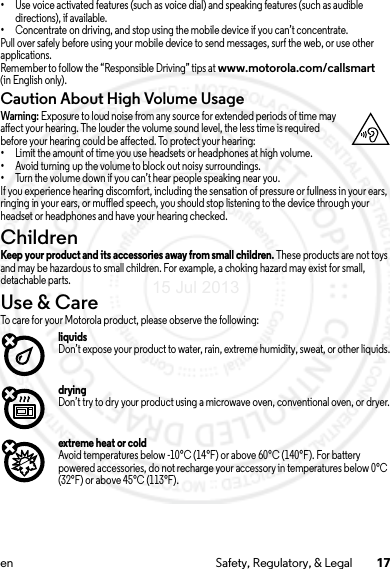 17en Safety, Regulatory, &amp; Legal•Use voice activated features (such as voice dial) and speaking features (such as audible directions), if available.•Concentrate on driving, and stop using the mobile device if you can’t concentrate.Pull over safely before using your mobile device to send messages, surf the web, or use other applications.Remember to follow the “Responsible Driving” tips at www.motorola.com/callsmart (in English only).Caution About High Volume UsageWarning: Exposure to loud noise from any source for extended periods of time may affect your hearing. The louder the volume sound level, the less time is required before your hearing could be affected. To protect your hearing:•Limit the amount of time you use headsets or headphones at high volume.•Avoid turning up the volume to block out noisy surroundings.•Turn the volume down if you can’t hear people speaking near you.If you experience hearing discomfort, including the sensation of pressure or fullness in your ears, ringing in your ears, or muffled speech, you should stop listening to the device through your headset or headphones and have your hearing checked.ChildrenChildrenKeep your product and its accessories away from small children. These products are not toys and may be hazardous to small children. For example, a choking hazard may exist for small, detachable parts.Use &amp; CareUse &amp; CareTo care for your Motorola product, please observe the following:liquidsDon’t expose your product to water, rain, extreme humidity, sweat, or other liquids.dryingDon’t try to dry your product using a microwave oven, conventional oven, or dryer.extreme heat or coldAvoid temperatures below -10°C (14°F) or above 60°C (140°F). For battery powered accessories, do not recharge your accessory in temperatures below 0°C (32°F) or above 45°C (113°F).15 Jul 2013