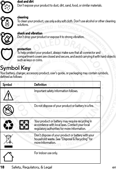 18 Safety, Regulatory, &amp; Legal endust and dirtDon’t expose your product to dust, dirt, sand, food, or similar materials.cleaningTo clean your product, use only a dry soft cloth. Don’t use alcohol or other cleaning solutions.shock and vibrationDon’t drop your product or expose it to strong vibration.protectionTo help protect your product, always make sure that all connector and compartment covers are closed and secure, and avoid carrying it with hard objects such as keys or coins.Symbol KeyYour battery, charger, accessory product, user’s guide, or packaging may contain symbols, defined as follows:Symbol DefinitionImportant safety information follows.Do not dispose of your product or battery in a fire.Your product or battery may require recycling in accordance with local laws. Contact your local regulatory authorities for more information.Don’t dispose of your product or battery with your household waste. See “Disposal &amp; Recycling” for more information.For indoor use only.032374o032376o032375o15 Jul 2013