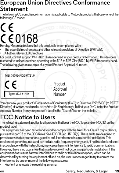 19en Safety, Regulatory, &amp; LegalEuropean Union Directives Conformance StatementEU ConformanceThe following CE compliance information is applicable to Motorola products that carry one of the following CE marks:Hereby, Motorola declares that this product is in compliance with:•The essential requirements and other relevant provisions of Directive 1999/5/EC•All other relevant EU DirectivesFor products that support Wi-Fi 802.11a (as defined in your product information): This device is restricted to indoor use when operating in the 5.15 to 5.25 GHz (802.11a) Wi-Fi frequency band.The following gives an example of a typical Product Approval Number:You can view your product’s Declaration of Conformity (DoC) to Directive 1999/5/EC (to R&amp;TTE Directive) at www.motorola.com/rtte (in English only). To find your DoC, enter the Product Approval Number from your product’s label in the “Search” bar on the website.FCC Notice to UsersFCC NoticeThe following statement applies to all products that bear the FCC logo and/or FCC ID on the product label.This equipment has been tested and found to comply with the limits for a Class B digital device, pursuant to part 15 of the FCC Rules. See 47 CFR Sec. 15.105(b). These limits are designed to provide reasonable protection against harmful interference in a residential installation. This equipment generates, uses and can radiate radio frequency energy and, if not installed and used in accordance with the instructions, may cause harmful interference to radio communications. However, there is no guarantee that interference will not occur in a particular installation. If this equipment does cause harmful interference to radio or television reception, which can be determined by turning the equipment off and on, the user is encouraged to try to correct the interference by one or more of the following measures:•Reorient or relocate the receiving antenna.0168Product Approval Number15 Jul 2013