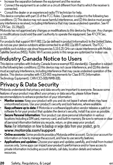 20 Safety, Regulatory, &amp; Legal en•Increase the separation between the equipment and the receiver.•Connect the equipment to an outlet on a circuit different from that to which the receiver is connected.•Consult the dealer or an experienced radio/TV technician for help.This device complies with part 15 of the FCC Rules. Operation is subject to the following two conditions: (1) This device may not cause harmful interference, and (2) this device must accept any interference received, including interference that may cause undesired operation. See 47 CFR Sec. 15.19(a)(3).Motorola has not approved any changes or modifications to this device by the user. Any changes or modifications could void the user’s authority to operate the equipment. See 47 CFR Sec. 15.21.For products that support Wi-Fi 802.11a (as defined in product information): In the United States, do not use your device outdoors while connected to an 802.11a Wi-Fi network. The FCC prohibits such outdoor use since frequencies 5.15-5.25 GHz can cause interference with Mobile Satellite Services (MSS). Public Wi-Fi access points in this range are optimized for indoor use.Industry Canada Notice to UsersIndustry Canada NoticeThis device complies with Industry Canada licence-exempt RSS standard(s). Operation is subject to the following two conditions: (1) this device may not cause interference, and (2) this device must accept any interference, including interference that may cause undesired operation of the device. This device complies with ICES-003 requirements for Class B ITE (Information Technology Equipment). CAN ICES-3(B)/NMB-3(B).Privacy &amp; Data SecurityPrivacy &amp; Data SecurityMotorola understands that privacy and data security are important to everyone. Because some features of your product may affect your privacy or data security, please follow these recommendations to enhance protection of your information:•Monitor access: Keep your product with you and do not leave it where others may have unmonitored access. Use your product’s security and lock features, where available.•Keep software up to date: If Motorola or a software/application vendor releases a patch or software fix for your product that updates the device’s security, install it as soon as possible.•Secure Personal Information: Your product can store personal information in various locations including a SIM card, memory card, and built-in memory. Be sure to remove or clear all personal information before you recycle, return, or give away your product.Note: For information on how to backup or wipe data from your product, go to www.motorola.com/support•Online accounts: Some products provide a Motorola online account. Go to your account for information on how to manage the account, and how to use security features.•Applications and updates: Choose your apps and updates carefully, and install from trusted sources only. Some apps can impact your product’s performance and/or have access to private information including account details, call data, location details and network resources.15 Jul 2013