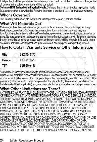 24 Safety, Regulatory, &amp; Legal enthird parties, that the operation of the software products will be uninterrupted or error free, or that all defects in the software products will be corrected.Software NOT Embodied in Physical Media. Software that is not embodied in physical media (e.g. software that is downloaded from the Internet), is provided “as is” and without warranty.Who is Covered?This warranty extends only to the first consumer purchaser, and is not transferable.What Will Motorola Do?Motorola, at its option, will at no charge repair, replace or refund the purchase price of any Products, Accessories or Software that does not conform to this warranty. We may use functionally equivalent reconditioned/refurbished/pre-owned or new Products, Accessories or parts. No data, software or applications added to your Product, Accessory or Software, including but not limited to personal contacts, games and ringer tones, will be reinstalled. To avoid losing such data, software, and applications, please create a back up prior to requesting service.How to Obtain Warranty Service or Other InformationYou will receive instructions on how to ship the Products, Accessories or Software, at your expense, to a Motorola Authorized Repair Center. To obtain service, you must include: (a) a copy of your receipt, bill of sale or other comparable proof of purchase; (b) a written description of the problem; (c) the name of your service provider, if applicable; (d) the name and location of the installation facility (if applicable) and, most importantly; (e) your address and telephone number.What Other Limitations are There?ANY IMPLIED WARRANTIES, INCLUDING WITHOUT LIMITATION THE IMPLIED WARRANTIES OF MERCHANTABILITY AND FITNESS FOR A PARTICULAR PURPOSE, SHALL BE LIMITED TO THE DURATION OF THIS LIMITED WARRANTY, OTHERWISE THE REPAIR, REPLACEMENT, OR REFUND AS PROVIDED UNDER THIS EXPRESS LIMITED WARRANTY IS THE EXCLUSIVE REMEDY OF THE CONSUMER, AND IS PROVIDED IN LIEU OF ALL OTHER WARRANTIES, EXPRESS OR IMPLIED. IN NO EVENT SHALL MOTOROLA BE LIABLE, WHETHER IN CONTRACT OR TORT (INCLUDING NEGLIGENCE) FOR DAMAGES IN EXCESS OF THE PURCHASE PRICE OF THE PRODUCT, ACCESSORY OR SOFTWARE, OR FOR ANY INDIRECT, INCIDENTAL, SPECIAL OR CONSEQUENTIAL DAMAGES OF ANY KIND, OR LOSS OF REVENUE OR PROFITS, LOSS OF BUSINESS, LOSS OF INFORMATION OR DATA, SOFTWARE OR APPLICATIONS OR OTHER FINANCIAL LOSS ARISING OUT OF OR IN CONNECTION WITH THE ABILITY OR INABILITY TO USE THE PRODUCTS, ACCESSORIES OR SOFTWARE TO THE FULL EXTENT THESE DAMAGES MAY BE DISCLAIMED BY LAW.USA1-800-734-5870Canada1-800-461-4575TTY1-888-390-645615 Jul 2013