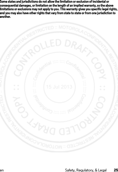 25en Safety, Regulatory, &amp; LegalSome states and jurisdictions do not allow the limitation or exclusion of incidental or consequential damages, or limitation on the length of an implied warranty, so the above limitations or exclusions may not apply to you. This warranty gives you specific legal rights, and you may also have other rights that vary from state to state or from one jurisdiction to another.15 Jul 2013