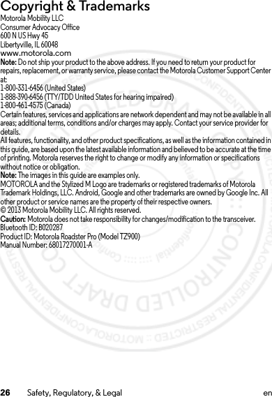 26 Safety, Regulatory, &amp; Legal enCopyright &amp; TrademarksMotorola Mobility LLCConsumer Advocacy Office600 N US Hwy 45Libertyville, IL 60048www.motorola.comNote: Do not ship your product to the above address. If you need to return your product for repairs, replacement, or warranty service, please contact the Motorola Customer Support Center at:1-800-331-6456 (United States)1-888-390-6456 (TTY/TDD United States for hearing impaired)1-800-461-4575 (Canada)Certain features, services and applications are network dependent and may not be available in all areas; additional terms, conditions and/or charges may apply. Contact your service provider for details.All features, functionality, and other product specifications, as well as the information contained in this guide, are based upon the latest available information and believed to be accurate at the time of printing. Motorola reserves the right to change or modify any information or specifications without notice or obligation.Note: The images in this guide are examples only.MOTOROLA and the Stylized M Logo are trademarks or registered trademarks of Motorola Trademark Holdings, LLC. Android, Google and other trademarks are owned by Google Inc. All other product or service names are the property of their respective owners.© 2013 Motorola Mobility LLC. All rights reserved.Caution: Motorola does not take responsibility for changes/modification to the transceiver.Bluetooth ID: B020287Product ID: Motorola Roadster Pro (Model TZ900)Manual Number: 68017270001-A15 Jul 2013