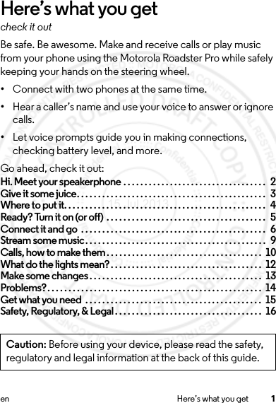 1en Here’s what you getHere’s what you getcheck it outBe safe. Be awesome. Make and receive calls or play music from your phone using the Motorola Roadster Pro while safely keeping your hands on the steering wheel.•Connect with two phones at the same time.•Hear a caller’s name and use your voice to answer or ignore calls.•Let voice prompts guide you in making connections, checking battery level, and more.Go ahead, check it out:Hi. Meet your speakerphone . . . . . . . . . . . . . . . . . . . . . . . . . . . . . . . . . .  2Give it some juice. . . . . . . . . . . . . . . . . . . . . . . . . . . . . . . . . . . . . . . . . . . . .  3Where to put it. . . . . . . . . . . . . . . . . . . . . . . . . . . . . . . . . . . . . . . . . . . . . . . .  4Ready? Turn it on (or off) . . . . . . . . . . . . . . . . . . . . . . . . . . . . . . . . . . . . . .  5Connect it and go  . . . . . . . . . . . . . . . . . . . . . . . . . . . . . . . . . . . . . . . . . . . .  6Stream some music. . . . . . . . . . . . . . . . . . . . . . . . . . . . . . . . . . . . . . . . . . .  9Calls, how to make them. . . . . . . . . . . . . . . . . . . . . . . . . . . . . . . . . . . . .  10What do the lights mean?. . . . . . . . . . . . . . . . . . . . . . . . . . . . . . . . . . . .  12Make some changes . . . . . . . . . . . . . . . . . . . . . . . . . . . . . . . . . . . . . . . . .  13Problems?. . . . . . . . . . . . . . . . . . . . . . . . . . . . . . . . . . . . . . . . . . . . . . . . . . .  14Get what you need  . . . . . . . . . . . . . . . . . . . . . . . . . . . . . . . . . . . . . . . . . .  15Safety, Regulatory, &amp; Legal. . . . . . . . . . . . . . . . . . . . . . . . . . . . . . . . . . .  16Caution: Before using your device, please read the safety, regulatory and legal information at the back of this guide.15 Jul 2013