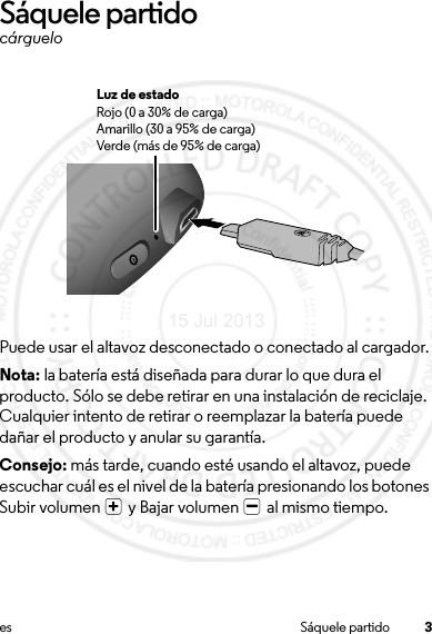 3es Sáquele partidoSáquele partidocárgueloPuede usar el altavoz desconectado o conectado al cargador.Nota: la batería está diseñada para durar lo que dura el producto. Sólo se debe retirar en una instalación de reciclaje. Cualquier intento de retirar o reemplazar la batería puede dañar el producto y anular su garantía.Consejo: más tarde, cuando esté usando el altavoz, puede escuchar cuál es el nivel de la batería presionando los botones Subir volumen   y Bajar volumen   al mismo tiempo.Luz de estadoRojo (0 a 30% de carga)Amarillo (30 a 95% de carga)Verde (más de 95% de carga)15 Jul 2013