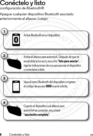 6Conéctelo y listo esConéctelo y listoconfiguración de Bluetooth®Apague cualquier dispositivo Bluetooth asociado anteriormente al altavoz. Luego:11Active Bluetooth en su dispositivo.13Vaya al menú Bluetooth del dispositivo e ingrese el código de acceso 0000 si se le solicita.2Active el altavoz para automóvil. Después de que se encendida la luz azul y escuche “listo para asociar”,  siga las indicaciones de voz para asociar el dispositivo y conectarse a éste.4Cuando el dispositivo y el altavoz para automóvil se conectan, escuchará “asociación completa”.15 Jul 2013