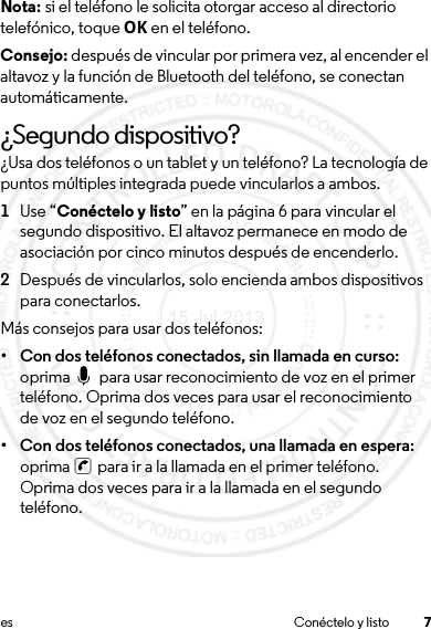 7es Conéctelo y listoNota: si el teléfono le solicita otorgar acceso al directorio telefónico, toque OK en el teléfono.Consejo: después de vincular por primera vez, al encender el altavoz y la función de Bluetooth del teléfono, se conectan automáticamente.¿Segundo dispositivo?¿Usa dos teléfonos o un tablet y un teléfono? La tecnología de puntos múltiples integrada puede vincularlos a ambos.  1Use “Conéctelo y listo” en la página 6 para vincular el segundo dispositivo. El altavoz permanece en modo de asociación por cinco minutos después de encenderlo.2Después de vincularlos, solo encienda ambos dispositivos para conectarlos.Más consejos para usar dos teléfonos:• Con dos teléfonos conectados, sin llamada en curso: oprima   para usar reconocimiento de voz en el primer teléfono. Oprima dos veces para usar el reconocimiento de voz en el segundo teléfono. • Con dos teléfonos conectados, una llamada en espera: oprima   para ir a la llamada en el primer teléfono. Oprima dos veces para ir a la llamada en el segundo teléfono.15 Jul 2013