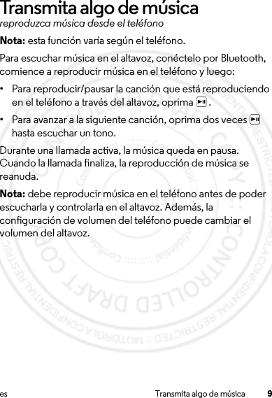 9es Transmita algo de músicaTransmita algo de músicareproduzca música desde el teléfonoNota: esta función varía según el teléfono.Para escuchar música en el altavoz, conéctelo por Bluetooth, comience a reproducir música en el teléfono y luego:•Para reproducir/pausar la canción que está reproduciendo en el teléfono a través del altavoz, oprima  .•Para avanzar a la siguiente canción, oprima dos veces   hasta escuchar un tono.Durante una llamada activa, la música queda en pausa. Cuando la llamada finaliza, la reproducción de música se reanuda. Nota: debe reproducir música en el teléfono antes de poder escucharla y controlarla en el altavoz. Además, la configuración de volumen del teléfono puede cambiar el volumen del altavoz.15 Jul 2013