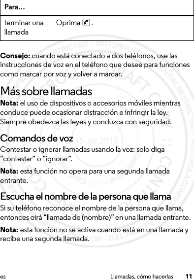 11es Llamadas, cómo hacerlasConsejo: cuando está conectado a dos teléfonos, use las instrucciones de voz en el teléfono que desee para funciones como marcar por voz y volver a marcar.Más sobre llamadasNota: el uso de dispositivos o accesorios móviles mientras conduce puede ocasionar distracción e infringir la ley. Siempre obedezca las leyes y conduzca con seguridad.Comandos de vozContestar o ignorar llamadas usando la voz: solo diga “contestar” o “ignorar”.Nota: esta función no opera para una segunda llamada entrante.Escucha el nombre de la persona que llamaSi su teléfono reconoce el nombre de la persona que llama, entonces oirá “llamada de (nombre)” en una llamada entrante. Nota: esta función no se activa cuando está en una llamada y recibe una segunda llamada.terminar una llamada Oprima .Para…15 Jul 2013