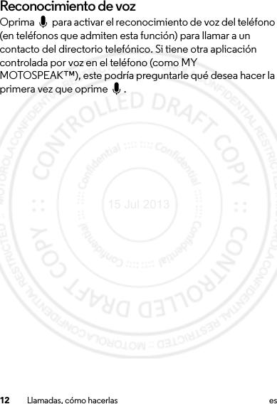 12 Llamadas, cómo hacerlas esReconocimiento de vozOprima   para activar el reconocimiento de voz del teléfono (en teléfonos que admiten esta función) para llamar a un contacto del directorio telefónico. Si tiene otra aplicación controlada por voz en el teléfono (como MY MOTOSPEAK™), este podría preguntarle qué desea hacer la primera vez que oprime  .15 Jul 2013