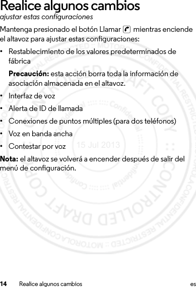 14 Realice algunos cambios esRealice algunos cambiosajustar estas configuracionesMantenga presionado el botón Llamar   mientras enciende el altavoz para ajustar estas configuraciones:•Restablecimiento de los valores predeterminados de fábricaPrecaución: esta acción borra toda la información de asociación almacenada en el altavoz.•Interfaz de voz•Alerta de ID de llamada•Conexiones de puntos múltiples (para dos teléfonos)•Voz en banda ancha•Contestar por vozNota: el altavoz se volverá a encender después de salir del menú de configuración.15 Jul 2013