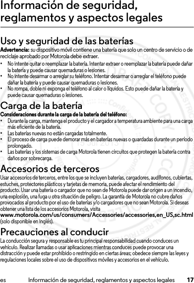 17es Información de seguridad, reglamentos y aspectos legalesInformación de seguridad, reglamentos y aspectos legalesUso y seguridad de las bateríasUso y seguridad  de las bateríasAdvertencia: su dispositivo móvil contiene una batería que solo un centro de servicio o de reciclaje aprobado por Motorola debe extraer.•No intente quitar o reemplazar la batería. Intentar extraer o reemplazar la batería puede dañar la batería y puede causar quemaduras o lesiones.•No intente desarmar o arreglar su teléfono. Intentar desarmar o arreglar el teléfono puede dañar la batería y puede causar quemaduras o lesiones.•No rompa, doble ni exponga el teléfono al calor o líquidos. Esto puede dañar la batería y puede causar quemaduras o lesiones.Carga de la bateríaCarga de la bateríaConsideraciones durante la carga de la batería del teléfono:•Durante la carga, mantenga el producto y el cargador a temperatura ambiente para una carga más eficiente de la batería.•Las baterías nuevas no están cargadas totalmente.•El proceso de carga puede demorar más en baterías nuevas o guardadas durante un período prolongado.•Las baterías y los sistemas de carga Motorola tienen circuitos que protegen la batería contra daños por sobrecarga.Accesorios de tercerosUsar accesorios de terceros, entre los que se incluyen baterías, cargadores, audífonos, cubiertas, estuches, protectores plásticos y tarjetas de memoria, puede afectar el rendimiento del producto. Usar una batería o cargador que no sean de Motorola puede dar origen a un incendio, una explosión, una fuga u otra situación de peligro. La garantía de Motorola no cubre daños provocados al producto por el uso de baterías y/o cargadores que no sean Motorola. Si deseas obtener una lista de los accesorios Motorola, visita www.motorola.com/us/consumers/Accessories/accessories,en_US,sc.html (solo disponible en inglés).Precauciones al conducirLa conducción segura y responsable es tu principal responsabilidad cuando conduces un vehículo. Realizar llamadas o usar aplicaciones mientras conduces puede provocar una distracción y puede estar prohibido o restringido en ciertas áreas; obedece siempre las leyes y regulaciones locales sobre el uso de dispositivos móviles y accesorios en el vehículo.15 Jul 2013