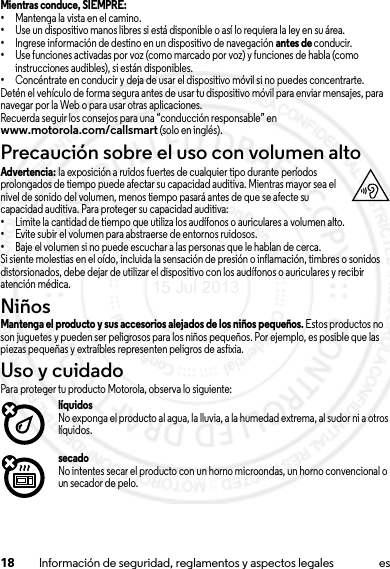 18 Información de seguridad, reglamentos y aspectos legales esMientras conduce, SIEMPRE: •Mantenga la vista en el camino.•Use un dispositivo manos libres si está disponible o así lo requiera la ley en su área.•Ingrese información de destino en un dispositivo de navegación antes de conducir.•Use funciones activadas por voz (como marcado por voz) y funciones de habla (como instrucciones audibles), si están disponibles.•Concéntrate en conducir y deja de usar el dispositivo móvil si no puedes concentrarte.Detén el vehículo de forma segura antes de usar tu dispositivo móvil para enviar mensajes, para navegar por la Web o para usar otras aplicaciones.Recuerda seguir los consejos para una “conducción responsable” en www.motorola.com/callsmart (solo en inglés).Precaución sobre el uso con volumen altoAdvertencia: la exposición a ruidos fuertes de cualquier tipo durante períodos prolongados de tiempo puede afectar su capacidad auditiva. Mientras mayor sea el nivel de sonido del volumen, menos tiempo pasará antes de que se afecte su capacidad auditiva. Para proteger su capacidad auditiva:•Limite la cantidad de tiempo que utiliza los audífonos o auriculares a volumen alto.•Evite subir el volumen para abstraerse de entornos ruidosos.•Baje el volumen si no puede escuchar a las personas que le hablan de cerca.Si siente molestias en el oído, incluida la sensación de presión o inflamación, timbres o sonidos distorsionados, debe dejar de utilizar el dispositivo con los audífonos o auriculares y recibir atención médica.NiñosNiñosMantenga el producto y sus accesorios alejados de los niños pequeños. Estos productos no son juguetes y pueden ser peligrosos para los niños pequeños. Por ejemplo, es posible que las piezas pequeñas y extraíbles representen peligros de asfixia.Uso y cuidadoUso y cuidadoPara proteger tu producto Motorola, observa lo siguiente:líquidosNo exponga el producto al agua, la lluvia, a la humedad extrema, al sudor ni a otros líquidos.secadoNo intentes secar el producto con un horno microondas, un horno convencional o un secador de pelo.15 Jul 2013