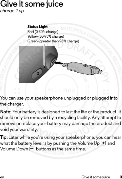 3en Give it some juiceGive it some juicecharge it upYou can use your speakerphone unplugged or plugged into the charger.Note: Your battery is designed to last the life of the product. It should only be removed by a recycling facility. Any attempt to remove or replace your battery may damage the product and void your warranty.Tip: Later while you’re using your speakerphone, you can hear what the battery level is by pushing the Volume Up   and Volume Down   buttons as the same time.Status LightRed (0-30% charge)Yellow (30-95% charge)Green (greater than 95% charge)15 Jul 2013