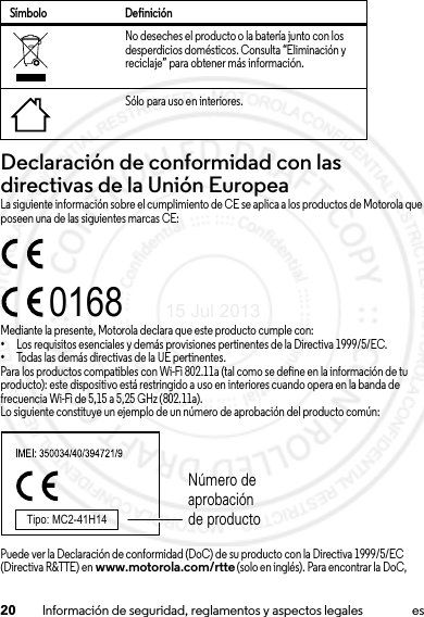 20 Información de seguridad, reglamentos y aspectos legales esDeclaración de conformidad con las directivas de la Unión EuropeaConformidad con l a UELa siguiente información sobre el cumplimiento de CE se aplica a los productos de Motorola que poseen una de las siguientes marcas CE:Mediante la presente, Motorola declara que este producto cumple con:•Los requisitos esenciales y demás provisiones pertinentes de la Directiva 1999/5/EC.•Todas las demás directivas de la UE pertinentes.Para los productos compatibles con Wi-Fi 802.11a (tal como se define en la información de tu producto): este dispositivo está restringido a uso en interiores cuando opera en la banda de frecuencia Wi-Fi de 5,15 a 5,25 GHz (802.11a).Lo siguiente constituye un ejemplo de un número de aprobación del producto común:Puede ver la Declaración de conformidad (DoC) de su producto con la Directiva 1999/5/EC (Directiva R&amp;TTE) en www.motorola.com/rtte (solo en inglés). Para encontrar la DoC, No deseches el producto o la batería junto con los desperdicios domésticos. Consulta “Eliminación y reciclaje” para obtener más información.Sólo para uso en interiores.Símbolo Definición0168Tipo: MC2-41H14Número de aprobación de producto15 Jul 2013