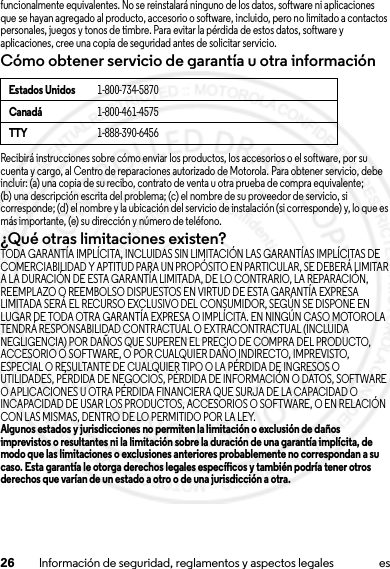 26 Información de seguridad, reglamentos y aspectos legales esfuncionalmente equivalentes. No se reinstalará ninguno de los datos, software ni aplicaciones que se hayan agregado al producto, accesorio o software, incluido, pero no limitado a contactos personales, juegos y tonos de timbre. Para evitar la pérdida de estos datos, software y aplicaciones, cree una copia de seguridad antes de solicitar servicio.Cómo obtener servicio de garantía u otra informaciónRecibirá instrucciones sobre cómo enviar los productos, los accesorios o el software, por su cuenta y cargo, al Centro de reparaciones autorizado de Motorola. Para obtener servicio, debe incluir: (a) una copia de su recibo, contrato de venta u otra prueba de compra equivalente; (b) una descripción escrita del problema; (c) el nombre de su proveedor de servicio, si corresponde; (d) el nombre y la ubicación del servicio de instalación (si corresponde) y, lo que es más importante, (e) su dirección y número de teléfono.¿Qué otras limitaciones existen?TODA GARANTÍA IMPLÍCITA, INCLUIDAS SIN LIMITACIÓN LAS GARANTÍAS IMPLÍCITAS DE COMERCIABILIDAD Y APTITUD PARA UN PROPÓSITO EN PARTICULAR, SE DEBERÁ LIMITAR A LA DURACIÓN DE ESTA GARANTÍA LIMITADA, DE LO CONTRARIO, LA REPARACIÓN, REEMPLAZO O REEMBOLSO DISPUESTOS EN VIRTUD DE ESTA GARANTÍA EXPRESA LIMITADA SERÁ EL RECURSO EXCLUSIVO DEL CONSUMIDOR, SEGÚN SE DISPONE EN LUGAR DE TODA OTRA GARANTÍA EXPRESA O IMPLÍCITA. EN NINGÚN CASO MOTOROLA TENDRÁ RESPONSABILIDAD CONTRACTUAL O EXTRACONTRACTUAL (INCLUIDA NEGLIGENCIA) POR DAÑOS QUE SUPEREN EL PRECIO DE COMPRA DEL PRODUCTO, ACCESORIO O SOFTWARE, O POR CUALQUIER DAÑO INDIRECTO, IMPREVISTO, ESPECIAL O RESULTANTE DE CUALQUIER TIPO O LA PÉRDIDA DE INGRESOS O UTILIDADES, PÉRDIDA DE NEGOCIOS, PÉRDIDA DE INFORMACIÓN O DATOS, SOFTWARE O APLICACIONES U OTRA PÉRDIDA FINANCIERA QUE SURJA DE LA CAPACIDAD O INCAPACIDAD DE USAR LOS PRODUCTOS, ACCESORIOS O SOFTWARE, O EN RELACIÓN CON LAS MISMAS, DENTRO DE LO PERMITIDO POR LA LEY.Algunos estados y jurisdicciones no permiten la limitación o exclusión de daños imprevistos o resultantes ni la limitación sobre la duración de una garantía implícita, de modo que las limitaciones o exclusiones anteriores probablemente no correspondan a su caso. Esta garantía le otorga derechos legales específicos y también podría tener otros derechos que varían de un estado a otro o de una jurisdicción a otra.Estados Unidos1-800-734-5870Canadá1-800-461-4575TTY1-888-390-645615 Jul 2013