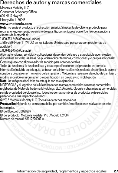 27es Información de seguridad, reglamentos y aspectos legalesDerechos de autor y marcas comercialesMotorola Mobility LLCConsumer Advocacy Office600 N US Hwy 45Libertyville, IL 60048www.motorola.comNota: no envíe el producto a la dirección anterior. Si necesita devolver el producto para reparaciones, reemplazo o servicio de garantía, comuníquese con el Centro de atención a clientes de Motorola al:1-800-331-6456 (Estados Unidos)1-888-390-6456 (TTY/TDD en los Estados Unidos para personas con problemas de audición)1-800-461-4575 (Canadá)Algunas funciones, servicios y aplicaciones dependen de la red y es probable que no estén disponibles en todas las áreas. Se pueden aplicar términos, condiciones y/o cargos adicionales. Comuníquese con el proveedor de servicio para obtener detalles.Todas las funciones, la funcionalidad y otras especificaciones del producto, así como la información incluida en esta guía, se basan en la información más reciente disponible, la que se considera precisa en el momento de la impresión. Motorola se reserva el derecho de cambiar o modificar cualquier información o especificación sin previo aviso ni obligación.Nota: las imágenes incluidas en esta guía son sólo ejemplos.MOTOROLA y el logotipo de la M estilizada son marcas comerciales o marcas comerciales registradas de Motorola Trademark Holdings, LLC. Android, Google y otras marcas comerciales son de propiedad de Google Inc. Todos los demás nombres de productos o de servicios pertenecen a sus respectivos dueños.© 2013 Motorola Mobility LLC. Todos los derechos reservados.Precaución: Motorola no se responsabiliza por cambios/modificaciones realizados en este transceptor.ID de Bluetooth: B020287ID del producto: Motorola Roadster Pro (Modelo TZ900)Número de manual: 68017270001-A15 Jul 2013