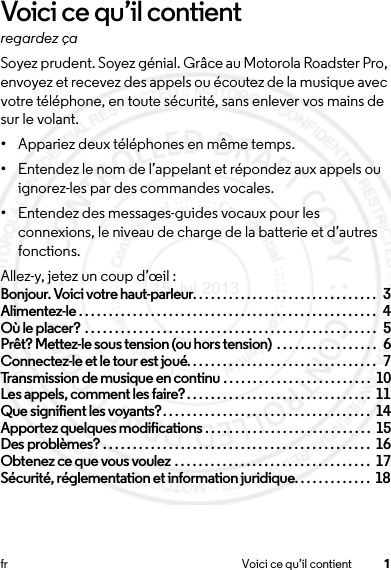 1fr Voici ce qu’il contientVoici ce qu’il contientregardez çaSoyez prudent. Soyez génial. Grâce au Motorola Roadster Pro, envoyez et recevez des appels ou écoutez de la musique avec votre téléphone, en toute sécurité, sans enlever vos mains de sur le volant.•Appariez deux téléphones en même temps.•Entendez le nom de l’appelant et répondez aux appels ou ignorez-les par des commandes vocales.•Entendez des messages-guides vocaux pour les connexions, le niveau de charge de la batterie et d’autres fonctions.Allez-y, jetez un coup d’œil :Bonjour. Voici votre haut-parleur. . . . . . . . . . . . . . . . . . . . . . . . . . . . . . .  3Alimentez-le . . . . . . . . . . . . . . . . . . . . . . . . . . . . . . . . . . . . . . . . . . . . . . . . . .  4Où le placer? . . . . . . . . . . . . . . . . . . . . . . . . . . . . . . . . . . . . . . . . . . . . . . . . .  5Prêt? Mettez-le sous tension (ou hors tension)  . . . . . . . . . . . . . . . . .  6Connectez-le et le tour est joué. . . . . . . . . . . . . . . . . . . . . . . . . . . . . . . .  7Transmission de musique en continu . . . . . . . . . . . . . . . . . . . . . . . . .  10Les appels, comment les faire?. . . . . . . . . . . . . . . . . . . . . . . . . . . . . . .  11Que signifient les voyants?. . . . . . . . . . . . . . . . . . . . . . . . . . . . . . . . . . .  14Apportez quelques modifications . . . . . . . . . . . . . . . . . . . . . . . . . . . .  15Des problèmes? . . . . . . . . . . . . . . . . . . . . . . . . . . . . . . . . . . . . . . . . . . . . .  16Obtenez ce que vous voulez . . . . . . . . . . . . . . . . . . . . . . . . . . . . . . . . .  17Sécurité, réglementation et information juridique. . . . . . . . . . . . .  1815 Jul 2013