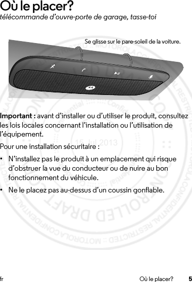 5fr Où le placer?Où le placer?télécommande d’ouvre-porte de garage, tasse-toiImportant : avant d’installer ou d’utiliser le produit, consultez les lois locales concernant l’installation ou l’utilisation de l’équipement.Pour une installation sécuritaire :•N’installez pas le produit à un emplacement qui risque d’obstruer la vue du conducteur ou de nuire au bon fonctionnement du véhicule.•Ne le placez pas au-dessus d’un coussin gonflable.Se glisse sur le pare-soleil de la voiture.15 Jul 2013