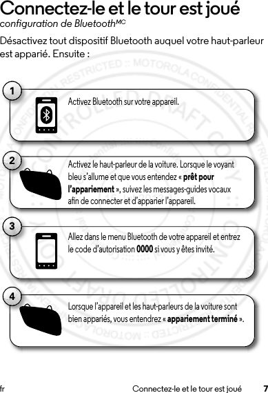 7fr Connectez-le et le tour est jouéConnectez-le et le tour est jouéconfiguration de BluetoothMCDésactivez tout dispositif Bluetooth auquel votre haut-parleur est apparié. Ensuite :11Activez Bluetooth sur votre appareil.13Allez dans le menu Bluetooth de votre appareil et entrez le code d’autorisation 0000 si vous y êtes invité.2Activez le haut-parleur de la voiture. Lorsque le voyant bleu s’allume et que vous entendez « prêt pour l’appariement », suivez les messages-guides vocaux an de connecter et d’apparier l’appareil.4Lorsque l’appareil et les haut-parleurs de la voiture sont bien appariés, vous entendrez « appariement terminé ».15 Jul 2013