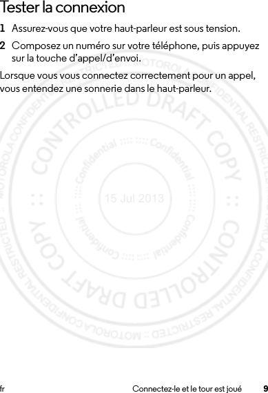 9fr Connectez-le et le tour est jouéTester la connexion  1Assurez-vous que votre haut-parleur est sous tension.2Composez un numéro sur votre téléphone, puis appuyez sur la touche d’appel/d’envoi.Lorsque vous vous connectez correctement pour un appel, vous entendez une sonnerie dans le haut-parleur.15 Jul 2013