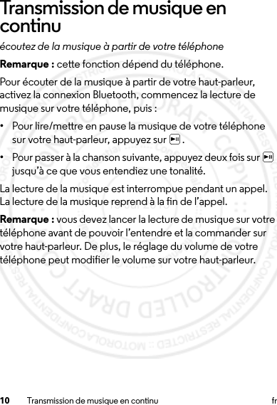 10 Transmission de musique en continu frTransmission de musique en continuécoutez de la musique à partir de votre téléphoneRemarque : cette fonction dépend du téléphone.Pour écouter de la musique à partir de votre haut-parleur, activez la connexion Bluetooth, commencez la lecture de musique sur votre téléphone, puis :•Pour lire/mettre en pause la musique de votre téléphone sur votre haut-parleur, appuyez sur  .•Pour passer à la chanson suivante, appuyez deux fois sur   jusqu’à ce que vous entendiez une tonalité.La lecture de la musique est interrompue pendant un appel. La lecture de la musique reprend à la fin de l’appel. Remarque : vous devez lancer la lecture de musique sur votre téléphone avant de pouvoir l’entendre et la commander sur votre haut-parleur. De plus, le réglage du volume de votre téléphone peut modifier le volume sur votre haut-parleur.15 Jul 2013