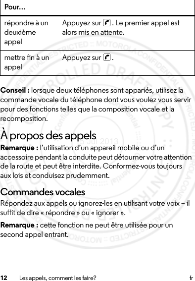 12 Les appels, comment les faire? frConseil : lorsque deux téléphones sont appariés, utilisez la commande vocale du téléphone dont vous voulez vous servir pour des fonctions telles que la composition vocale et la recomposition.À propos des appelsRemarque : l’utilisation d’un appareil mobile ou d’un accessoire pendant la conduite peut détourner votre attention de la route et peut être interdite. Conformez-vous toujours aux lois et conduisez prudemment.Commandes vocalesRépondez aux appels ou ignorez-les en utilisant votre voix – il suffit de dire « répondre » ou « ignorer ».Remarque : cette fonction ne peut être utilisée pour un second appel entrant.répondre à un deuxième appelAppuyez sur  . Le premier appel est alors mis en attente.mettre fin à un appel Appuyez sur  .Pour…15 Jul 2013