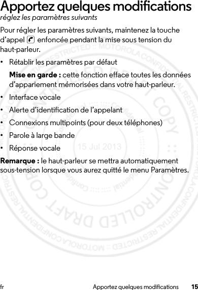 15fr Apportez quelques modificationsApportez quelques modificationsréglez les paramètres suivantsPour régler les paramètres suivants, maintenez la touche d’appel   enfoncée pendant la mise sous tension du haut-parleur.•Rétablir les paramètres par défautMise en garde : cette fonction efface toutes les données d’appariement mémorisées dans votre haut-parleur.•Interface vocale•Alerte d’identification de l’appelant•Connexions multipoints (pour deux téléphones)•Parole à large bande•Réponse vocaleRemarque : le haut-parleur se mettra automatiquement sous-tension lorsque vous aurez quitté le menu Paramètres.15 Jul 2013