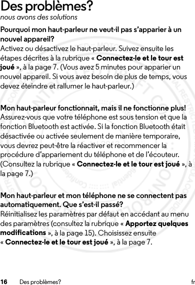 16 Des problèmes? frDes problèmes?nous avons des solutionsPourquoi mon haut-parleur ne veut-il pas s’apparier à un nouvel appareil?Activez ou désactivez le haut-parleur. Suivez ensuite les étapes décrites à la rubrique « Connectez-le et le tour est joué », à la page 7. (Vous avez 5 minutes pour apparier un nouvel appareil. Si vous avez besoin de plus de temps, vous devez éteindre et rallumer le haut-parleur.)Mon haut-parleur fonctionnait, mais il ne fonctionne plus!Assurez-vous que votre téléphone est sous tension et que la fonction Bluetooth est activée. Si la fonction Bluetooth était désactivée ou activée seulement de manière temporaire, vous devrez peut-être la réactiver et recommencer la procédure d’appariement du téléphone et de l’écouteur. (Consultez la rubrique « Connectez-le et le tour est joué », à la page 7.)Mon haut-parleur et mon téléphone ne se connectent pas automatiquement. Que s’est-il passé?Réinitialisez les paramètres par défaut en accédant au menu des paramètres (consultez la rubrique « Apportez quelques modifications », à la page 15). Choisissez ensuite «Connectez-le et le tour est joué », à la page 7.15 Jul 2013