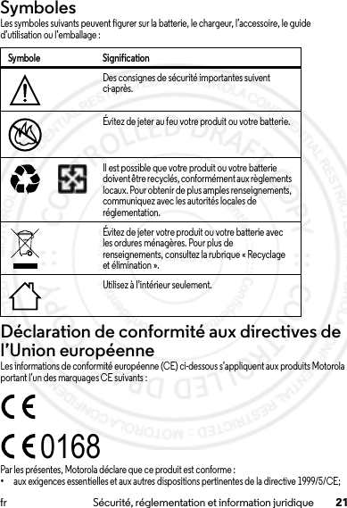 21fr Sécurité, réglementation et information juridiqueSymbolesLes symboles suivants peuvent figurer sur la batterie, le chargeur, l’accessoire, le guide d’utilisation ou l’emballage :Déclaration de conformité aux directives de l’Union européenneConformité à l’ UELes informations de conformité européenne (CE) ci-dessous s’appliquent aux produits Motorola portant l’un des marquages CE suivants :Par les présentes, Motorola déclare que ce produit est conforme :•aux exigences essentielles et aux autres dispositions pertinentes de la directive 1999/5/CE;Symbole SignificationDes consignes de sécurité importantes suivent ci-après.Évitez de jeter au feu votre produit ou votre batterie.Il est possible que votre produit ou votre batterie doivent être recyclés, conformément aux règlements locaux. Pour obtenir de plus amples renseignements, communiquez avec les autorités locales de réglementation.Évitez de jeter votre produit ou votre batterie avec les ordures ménagères. Pour plus de renseignements, consultez la rubrique « Recyclage et élimination ».Utilisez à l’intérieur seulement.032374o032376o032375o016815 Jul 2013