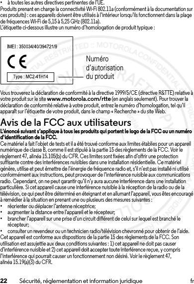 22 Sécurité, réglementation et information juridique fr•à toutes les autres directives pertinentes de l’UE.Produits prenant en charge la connectivité Wi-Fi 802.11a (conformément à la documentation sur ces produits) : ces appareils doivent être utilisés à l’intérieur lorsqu’ils fonctionnent dans la plage de fréquences Wi-Fi de 5,15 à 5,25 GHz (802.11a).L’étiquette ci-dessous illustre un numéro d’homologation de produit typique :Vous trouverez la déclaration de conformité à la directive 1999/5/CE (directive R&amp;TTE) relative à votre produit sur le site www.motorola.com/rtte (en anglais seulement). Pour trouver la déclaration de conformité relative à votre produit, entrez le numéro d’homologation, tel qu’il apparaît sur l’étiquette de votre produit, dans le champ « Recherche » du site Web.Avis de la FCC aux utilisateursAvis de la FCCL’énoncé suivant s’applique à tous les produits qui portent le logo de la FCC ou un numéro d’identification de la FCC.Ce matériel a fait l’objet de tests et il a été trouvé conforme aux limites établies pour un appareil numérique de classe B, comme il est stipulé à la partie 15 des règlements de la FCC. Voir le règlement 47, alinéa 15.105(b) du CFR. Ces limites sont fixées afin d’offrir une protection suffisante contre des interférences nuisibles dans une installation résidentielle. Ce matériel génère, utilise et peut émettre de l’énergie de fréquence radio et, s’il n’est pas installé ni utilisé conformément aux instructions, peut provoquer de l’interférence nuisible aux communications radio. Cependant, on ne peut garantir qu’il n’y aura aucune interférence dans une installation particulière. Si cet appareil cause une interférence nuisible à la réception de la radio ou de la télévision, ce qui peut être déterminé en éteignant et en allumant l’appareil, vous êtes encouragé à remédier à la situation en prenant une ou plusieurs des mesures suivantes :•réorienter ou déplacer l’antenne réceptrice;•augmenter la distance entre l’appareil et le récepteur;•brancher l’appareil sur une prise d’un circuit différent de celui sur lequel est branché le récepteur;•consulter un revendeur ou un technicien radio/télévision chevronné pour obtenir de l’aide.Cet appareil est conforme aux dispositions de la partie 15 des règlements de la FCC. Son utilisation est assujettie aux deux conditions suivantes : 1)cet appareil ne doit pas causer d’interférence nuisible et 2) cet appareil doit accepter toute interférence reçue, y compris l’interférence qui pourrait causer un fonctionnement non désiré. Voir le règlement 47, alinéa 15.19(a)(3) du CFR.Numéro d’autorisation du produit15 Jul 2013