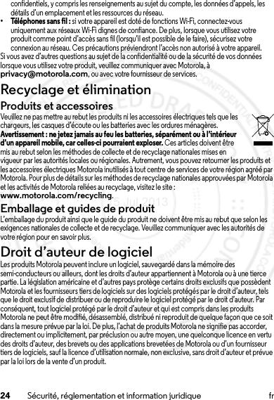 24 Sécurité, réglementation et information juridique frconfidentiels, y compris les renseignements au sujet du compte, les données d’appels, les détails d’un emplacement et les ressources du réseau.• Téléphones sans fil : si votre appareil est doté de fonctions Wi-Fi, connectez-vous uniquement aux réseaux Wi-Fi dignes de confiance. De plus, lorsque vous utilisez votre produit comme point d’accès sans fil (lorsqu’il est possible de le faire), sécurisez votre connexion au réseau. Ces précautions préviendront l’accès non autorisé à votre appareil.Si vous avez d’autres questions au sujet de la confidentialité ou de la sécurité de vos données lorsque vous utilisez votre produit, veuillez communiquer avec Motorola, à privacy@motorola.com, ou avec votre fournisseur de services.Recyclage et éliminationRecyclageProduits et accessoiresVeuillez ne pas mettre au rebut les produits ni les accessoires électriques tels que les chargeurs, les casques d’écoute ou les batteries avec les ordures ménagères. Avertissement : ne jetez jamais au feu les batteries, séparément ou à l’intérieur d’un appareil mobile, car celles-ci pourraient exploser. Ces articles doivent être mis au rebut selon les méthodes de collecte et de recyclage nationales mises en vigueur par les autorités locales ou régionales. Autrement, vous pouvez retourner les produits et les accessoires électriques Motorola inutilisés à tout centre de services de votre région agréé par Motorola. Pour plus de détails sur les méthodes de recyclage nationales approuvées par Motorola et les activités de Motorola reliées au recyclage, visitez le site : www.motorola.com/recycling.Emballage et guides de produitL’emballage du produit ainsi que le guide du produit ne doivent être mis au rebut que selon les exigences nationales de collecte et de recyclage. Veuillez communiquer avec les autorités de votre région pour en savoir plus.Droit d’auteur de logicielAvis sur le dr oit d’auteur de l ogicielLes produits Motorola peuvent inclure un logiciel, sauvegardé dans la mémoire des semi-conducteurs ou ailleurs, dont les droits d’auteur appartiennent à Motorola ou à une tierce partie. La législation américaine et d’autres pays protège certains droits exclusifs que possèdent Motorola et les fournisseurs tiers de logiciels sur des logiciels protégés par le droit d’auteur, tels que le droit exclusif de distribuer ou de reproduire le logiciel protégé par le droit d’auteur. Par conséquent, tout logiciel protégé par le droit d’auteur et qui est compris dans les produits Motorola ne peut être modifié, désassemblé, distribué ni reproduit de quelque façon que ce soit dans la mesure prévue par la loi. De plus, l’achat de produits Motorola ne signifie pas accorder, directement ou implicitement, par préclusion ou autre moyen, une quelconque licence en vertu des droits d’auteur, des brevets ou des applications brevetées de Motorola ou d’un fournisseur tiers de logiciels, sauf la licence d’utilisation normale, non exclusive, sans droit d’auteur et prévue par la loi lors de la vente d’un produit.15 Jul 2013