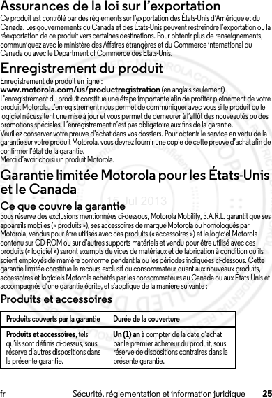 25fr Sécurité, réglementation et information juridiqueAssurances de la loi sur l’exportationLoi sur l’exportationCe produit est contrôlé par des règlements sur l’exportation des États-Unis d’Amérique et du Canada. Les gouvernements du Canada et des États-Unis peuvent restreindre l’exportation ou la réexportation de ce produit vers certaines destinations. Pour obtenir plus de renseignements, communiquez avec le ministère des Affaires étrangères et du Commerce international du Canada ou avec le Department of Commerce des États-Unis.Enregistrement du produitEnregis trementEnregistrement de produit en ligne :www.motorola.com/us/productregistration (en anglais seulement)L’enregistrement du produit constitue une étape importante afin de profiter pleinement de votre produit Motorola. L’enregistrement nous permet de communiquer avec vous si le produit ou le logiciel nécessitent une mise à jour et vous permet de demeurer à l’affût des nouveautés ou des promotions spéciales. L’enregistrement n’est pas obligatoire aux fins de la garantie.Veuillez conserver votre preuve d’achat dans vos dossiers. Pour obtenir le service en vertu de la garantie sur votre produit Motorola, vous devrez fournir une copie de cette preuve d’achat afin de confirmer l’état de la garantie.Merci d’avoir choisi un produit Motorola.Garantie limitée Motorola pour les États-Unis et le CanadaGarantieCe que couvre la garantieSous réserve des exclusions mentionnées ci-dessous, Motorola Mobility, S.A.R.L. garantit que ses appareils mobiles (« produits »), ses accessoires de marque Motorola ou homologués par Motorola, vendus pour être utilisés avec ces produits (« accessoires ») et le logiciel Motorola contenu sur CD-ROM ou sur d’autres supports matériels et vendu pour être utilisé avec ces produits (« logiciel ») seront exempts de vices de matériaux et de fabrication à condition qu’ils soient employés de manière conforme pendant la ou les périodes indiquées ci-dessous. Cette garantie limitée constitue le recours exclusif du consommateur quant aux nouveaux produits, accessoires et logiciels Motorola achetés par les consommateurs au Canada ou aux États-Unis et accompagnés d’une garantie écrite, et s’applique de la manière suivante :Produits et accessoiresProduits couverts par la garantie Durée de la couvertureProduits et accessoires, tels qu’ils sont définis ci-dessus, sous réserve d’autres dispositions dans la présente garantie.Un (1) an à compter de la date d’achat par le premier acheteur du produit, sous réserve de dispositions contraires dans la présente garantie.15 Jul 2013