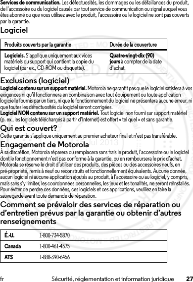 27fr Sécurité, réglementation et information juridiqueServices de communication. Les défectuosités, les dommages ou les défaillances du produit, de l’accessoire ou du logiciel causés par tout service de communication ou signal auquel vous êtes abonné ou que vous utilisez avec le produit, l’accessoire ou le logiciel ne sont pas couverts par la garantie.LogicielExclusions (logiciel)Logiciel contenu sur un support matériel. Motorola ne garantit pas que le logiciel satisfera à vos exigences ni qu’il fonctionnera en combinaison avec tout équipement ou toute application logicielle fournis par un tiers, ni que le fonctionnement du logiciel ne présentera aucune erreur, ni que toutes les défectuosités du logiciel seront corrigées.Logiciel NON contenu sur un support matériel. Tout logiciel non fourni sur support matériel (p. ex., les logiciels téléchargés à partir d’Internet) est offert « tel quel » et sans garantie.Qui est couvert?Cette garantie s’applique uniquement au premier acheteur final et n’est pas transférable.Engagement de MotorolaÀ sa discrétion, Motorola réparera ou remplacera sans frais le produit, l’accessoire ou le logiciel dont le fonctionnement n’est pas conforme à la garantie, ou en remboursera le prix d’achat. Motorola se réserve le droit d’utiliser des produits, des pièces ou des accessoires neufs, en pré-propriété, remis à neuf ou reconstruits et fonctionnellement équivalents. Aucune donnée, aucun logiciel ni aucune application ajoutés au produit, à l’accessoire ou au logiciel, y compris, mais sans s’y limiter, les coordonnées personnelles, les jeux et les tonalités, ne seront réinstallés. Pour éviter de perdre ces données, ces logiciels et ces applications, veuillez en faire la sauvegarde avant toute demande de réparation.Comment se prévaloir des services de réparation ou d’entretien prévus par la garantie ou obtenir d’autres renseignementsProduits couverts par la garantie Durée de la couvertureLogiciels. S’applique uniquement aux vices matériels du support qui contient la copie du logiciel (par ex., CD-ROM ou disquette).Quatre-vingt-dix (90) jours à compter de la date d’achat.É.-U.1-800-734-5870Canada1-800-461-4575ATS1-888-390-645615 Jul 2013