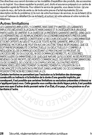 28 Sécurité, réglementation et information juridique frDes directives vous seront données sur les modalités d’expédition des produits, des accessoires ou du logiciel. Vous devez expédier le produit, port, droits et assurance prépayés à un centre de réparation agréé de Motorola. Pour obtenir le service de garantie, vous devez inclure : (a) une copie du reçu, de l’acte de vente ou de toute autre preuve d’achat équivalente; (b) une description écrite du problème; (c)le nom de votre fournisseur de services, le cas échéant; (d) le nom et l’adresse du détaillant (le cas échéant), et surtout, (e) votre adresse et votre numéro de téléphone.Autres limitationsLES GARANTIES IMPLICITES, Y COMPRIS, MAIS SANS S’Y LIMITER, LES GARANTIES IMPLICITES RELATIVES À LA QUALITÉ MARCHANDE ET À L’ADÉQUATION À UN USAGE PARTICULIER, SE LIMITENT À LA DURÉE DE LA PRÉSENTE GARANTIE LIMITÉE, SANS QUOI LES RÉPARATIONS, LES REMPLACEMENTS OU LES REMBOURSEMENTS PRÉVUS DANS CETTE GARANTIE LIMITÉE CONSTITUENT LE RECOURS EXCLUSIF DU CONSOMMATEUR ET SONT OFFERTS AU LIEU ET PLACE DE TOUTE AUTRE GARANTIE, IMPLICITE OU EXPRESSE. MOTOROLA NE PEUT EN AUCUN CAS ÊTRE TENUE RESPONSABLE, QUE CE SOIT PAR RESPONSABILITÉ CONTRACTUELLE OU DÉLICTUELLE (Y COMPRIS LA NÉGLIGENCE), DE DOMMAGES EXCÉDANT LE PRIX D’ACHAT DU PRODUIT, DE L’ACCESSOIRE OU DU LOGICIEL, NI DES DOMMAGES INDIRECTS, ACCESSOIRES, PARTICULIERS OU IMMATÉRIELS DE QUELQUE NATURE QU’ILS SOIENT, NI DES PERTES DE REVENUS OU DE PROFITS, DES PERTES COMMERCIALES, DES PERTES D’INFORMATIONS OU DE DONNÉES, DE LOGICIELS OU D’APPLICATIONS, OU D’AUTRES PERTES FINANCIÈRES LIÉES DIRECTEMENT OU INDIRECTEMENT À L’UTILISATION OU À L’INCAPACITÉ D’UTILISATION DU PRODUIT, DANS LA MESURE OÙ CES DOMMAGES PEUVENT ÊTRE NON RECONNUS PAR LA LOI.Certains territoires ne permettent pas l’exclusion ou la limitation des dommages consécutifs ou indirects ni la limitation de la durée d’une garantie implicite; par conséquent, il est possible que certaines limitations ou exclusions présentées ci-dessus ne s’appliquent pas à vous. Cette garantie vous confère des droits légaux précis; il est possible que vous ayez d’autres droits pouvant varier d’un État, d’un pays, d’une province ou d’un territoire à l’autre.15 Jul 2013